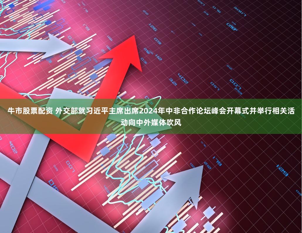 牛市股票配资 外交部就习近平主席出席2024年中非合作论坛峰会开幕式并举行相关活动向中外媒体吹风