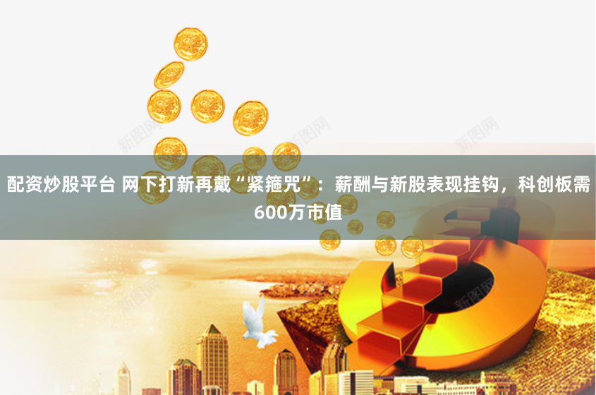 配资炒股平台 网下打新再戴“紧箍咒”：薪酬与新股表现挂钩，科创板需600万市值