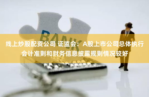 线上炒股配资公司 证监会：A股上市公司总体执行会计准则和财务信息披露规则情况较好
