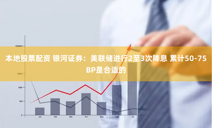 本地股票配资 银河证券：美联储进行2至3次降息 累计50-75BP是合适的