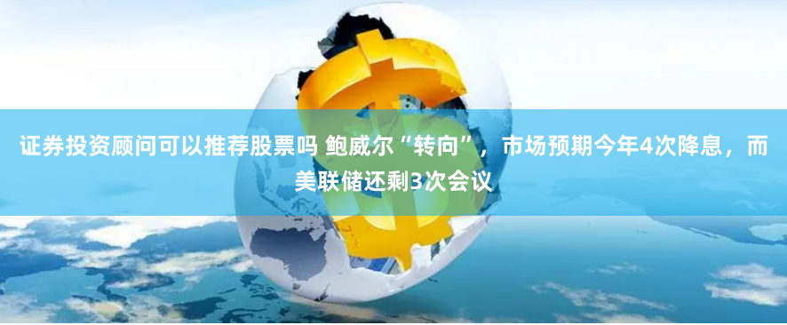 证券投资顾问可以推荐股票吗 鲍威尔“转向”，市场预期今年4次降息，而美联储还剩3次会议