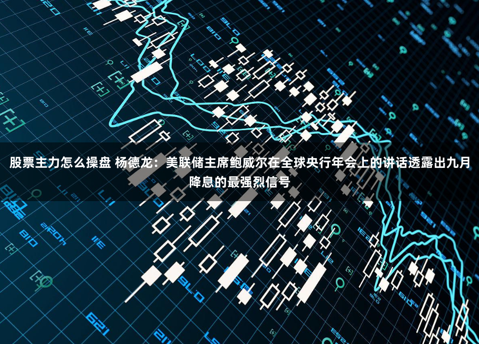 股票主力怎么操盘 杨德龙：美联储主席鲍威尔在全球央行年会上的讲话透露出九月降息的最强烈信号