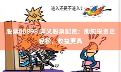 股票00898 遵义股票配资：助您投资更轻松，收益更高