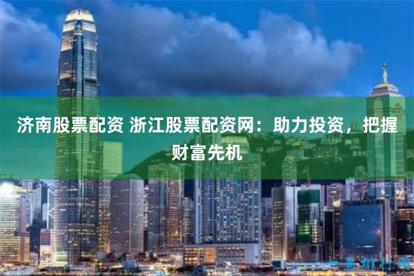 济南股票配资 浙江股票配资网：助力投资，把握财富先机
