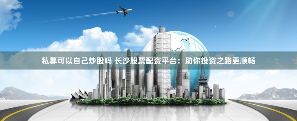 私募可以自己炒股吗 长沙股票配资平台：助你投资之路更顺畅