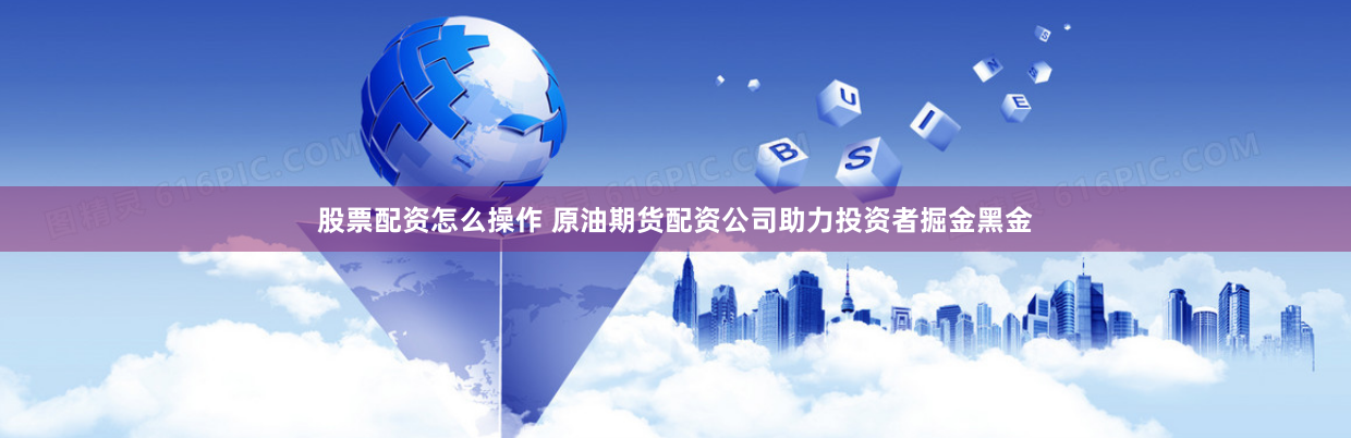 股票配资怎么操作 原油期货配资公司助力投资者掘金黑金