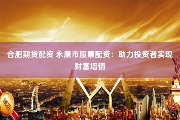 合肥期货配资 永康市股票配资：助力投资者实现财富增值