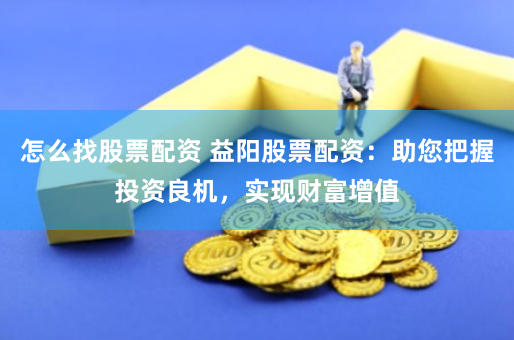 怎么找股票配资 益阳股票配资：助您把握投资良机，实现财富增值
