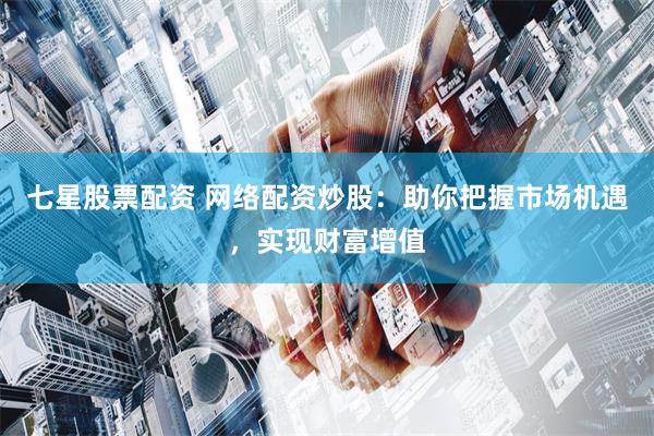 七星股票配资 网络配资炒股：助你把握市场机遇，实现财富增值