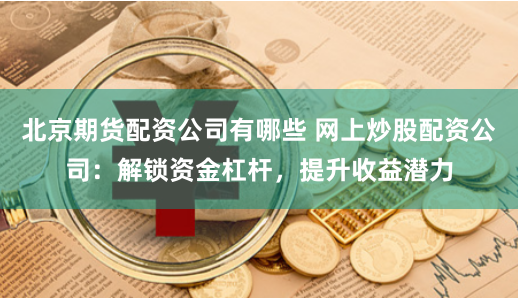 北京期货配资公司有哪些 网上炒股配资公司:解锁资金杠杆,提升收益潜力