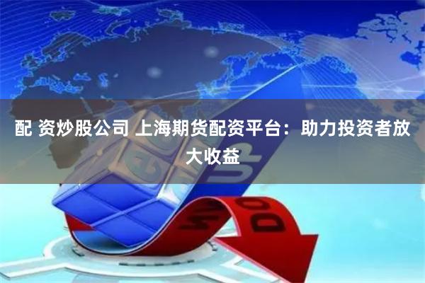 配 资炒股公司 上海期货配资平台：助力投资者放大收益