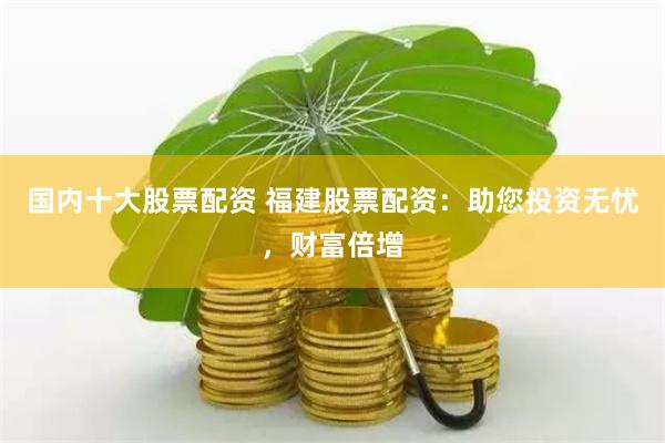 国内十大股票配资 福建股票配资：助您投资无忧，财富倍增