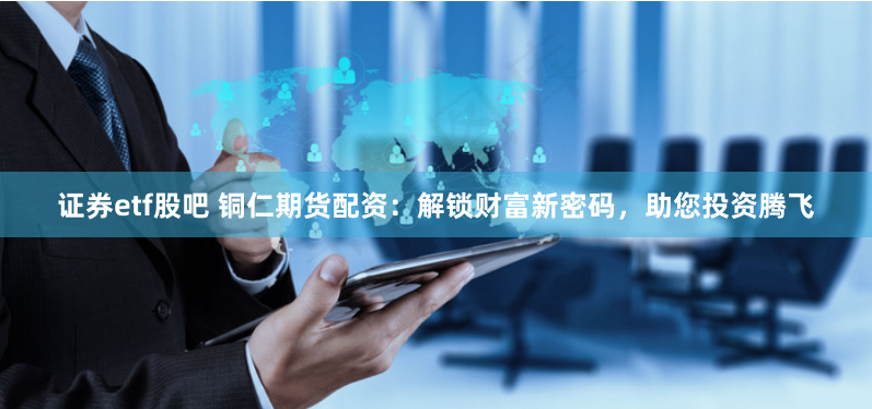 证券etf股吧 铜仁期货配资:解锁财富新密码,助您投资腾飞