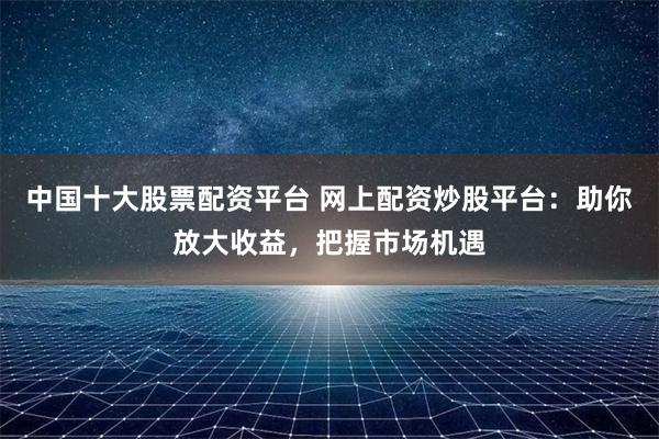 中国十大股票配资平台 网上配资炒股平台：助你放大收益，把握市场机遇