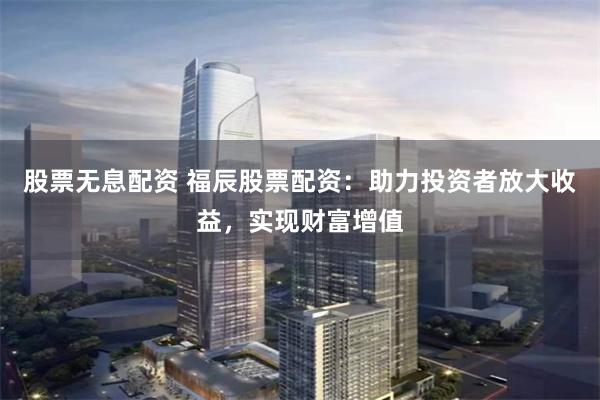 股票无息配资 福辰股票配资:助力投资者放大收益,实现财富增值