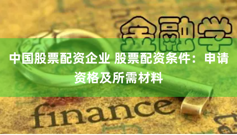 中国股票配资企业 股票配资条件：申请资格及所需材料
