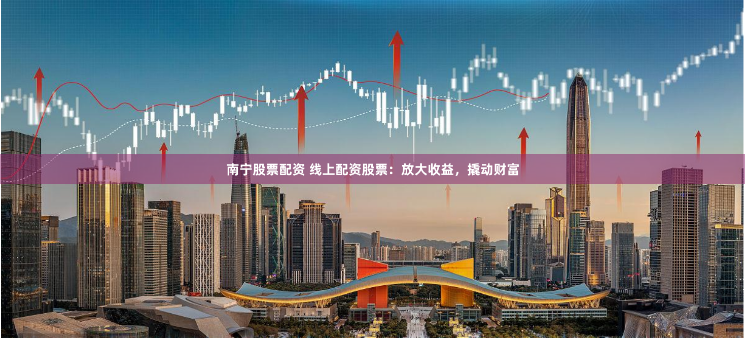 南宁股票配资 线上配资股票：放大收益，撬动财富